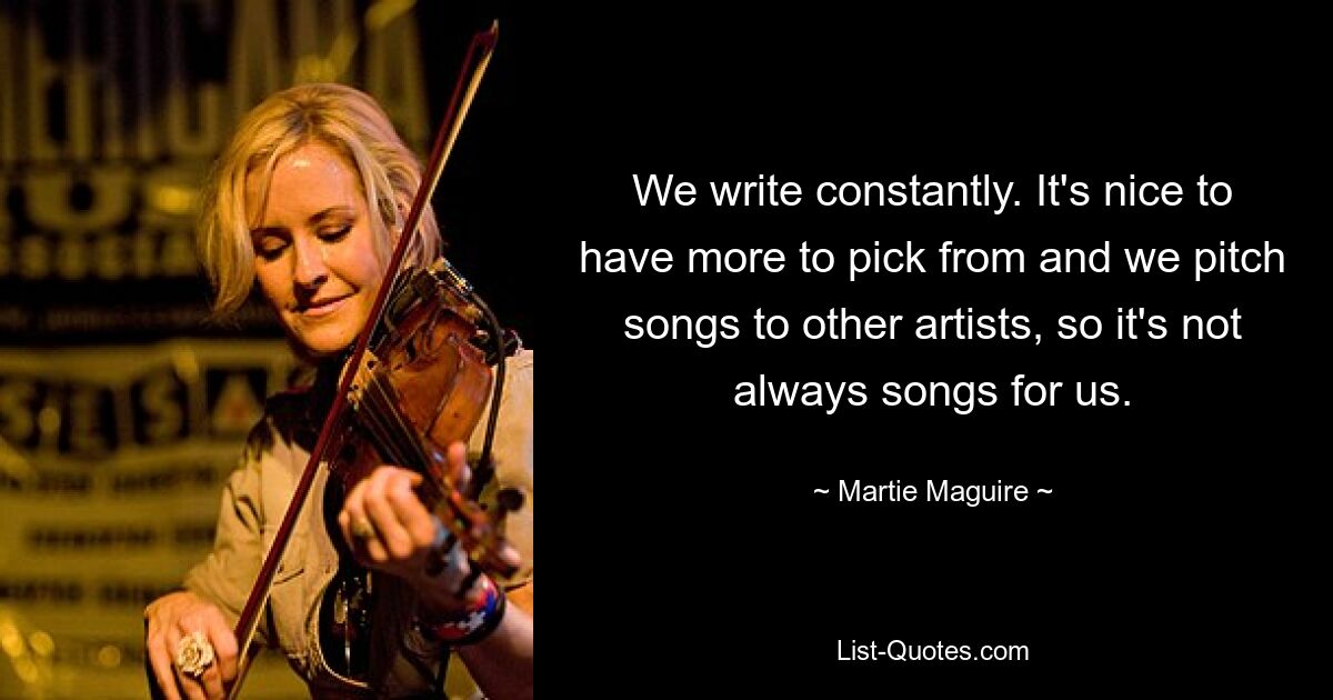 We write constantly. It's nice to have more to pick from and we pitch songs to other artists, so it's not always songs for us. — © Martie Maguire