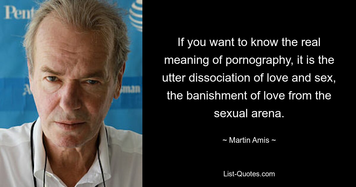 If you want to know the real meaning of pornography, it is the utter dissociation of love and sex, the banishment of love from the sexual arena. — © Martin Amis