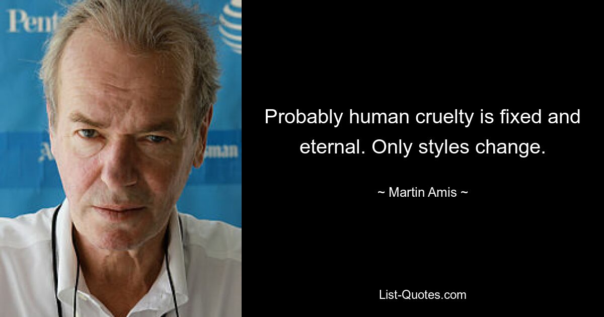 Probably human cruelty is fixed and eternal. Only styles change. — © Martin Amis