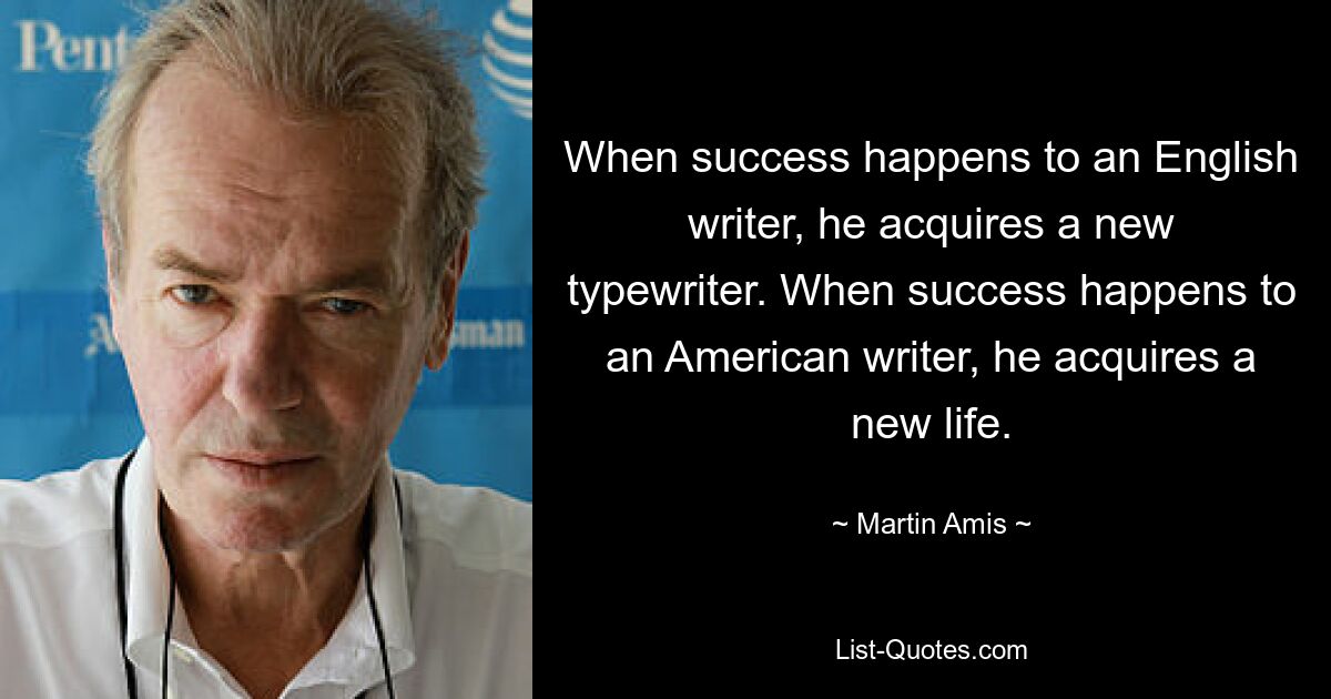 When success happens to an English writer, he acquires a new typewriter. When success happens to an American writer, he acquires a new life. — © Martin Amis