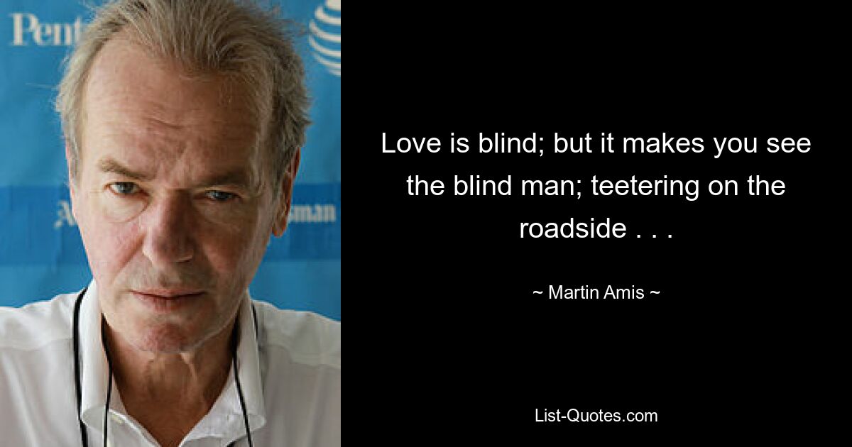 Love is blind; but it makes you see the blind man; teetering on the roadside . . . — © Martin Amis