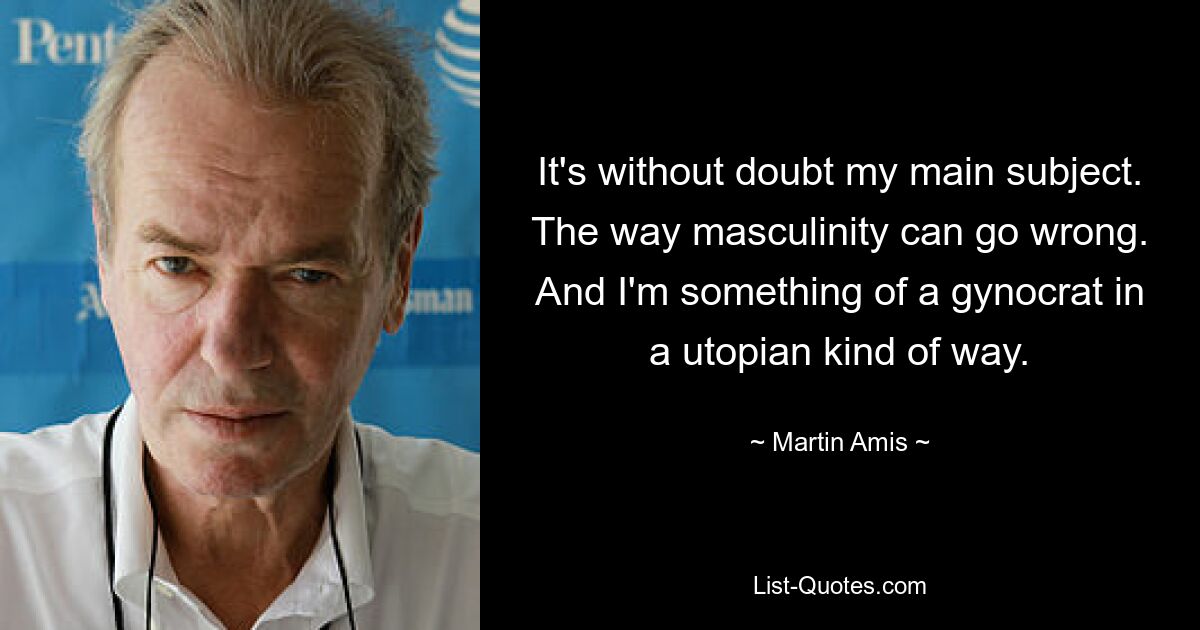 It's without doubt my main subject. The way masculinity can go wrong. And I'm something of a gynocrat in a utopian kind of way. — © Martin Amis