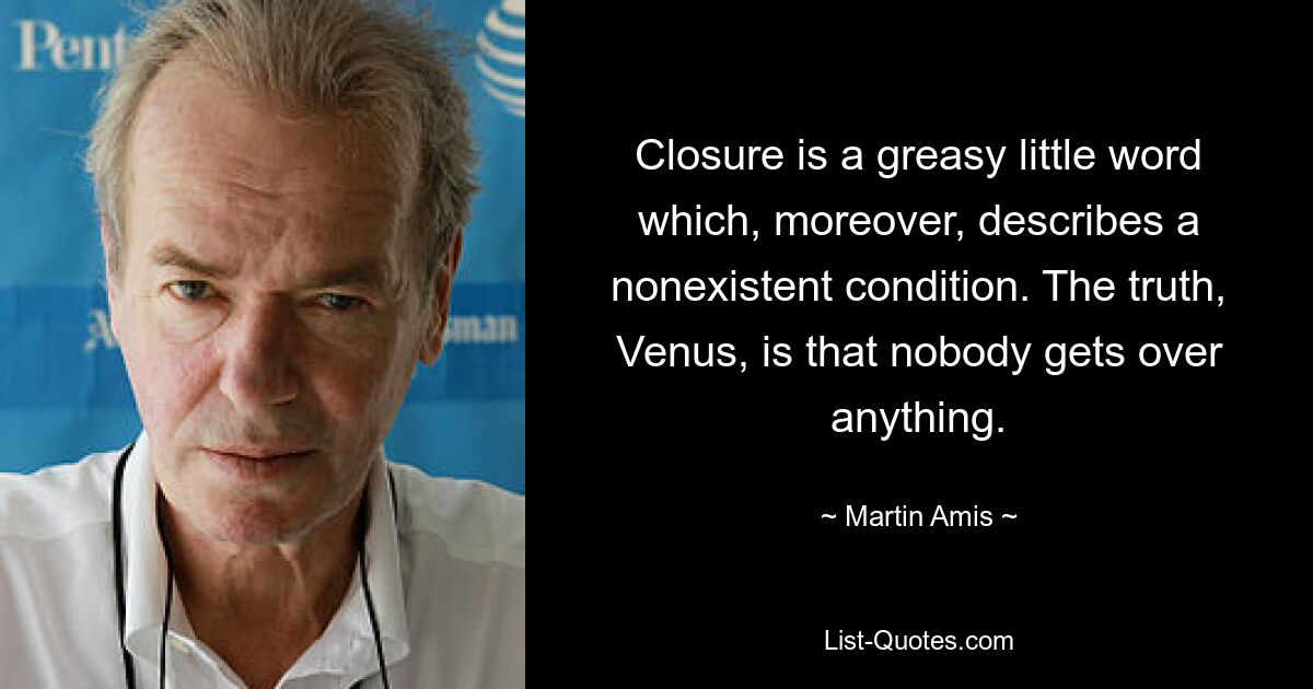 Closure is a greasy little word which, moreover, describes a nonexistent condition. The truth, Venus, is that nobody gets over anything. — © Martin Amis