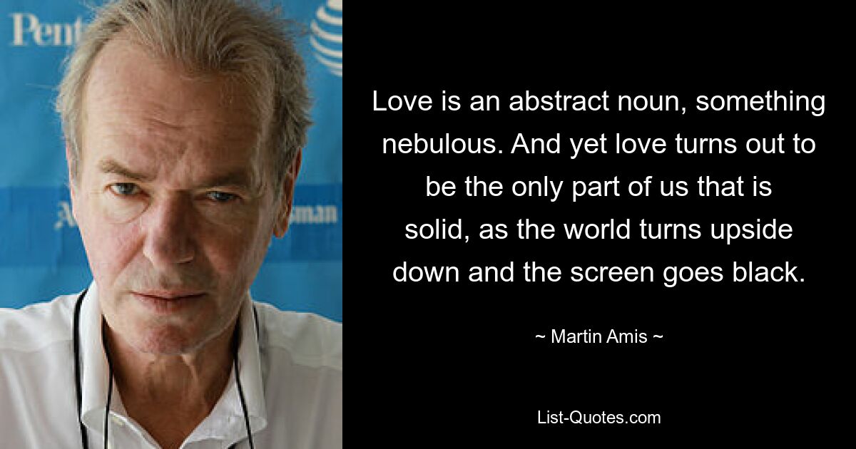 Love is an abstract noun, something nebulous. And yet love turns out to be the only part of us that is solid, as the world turns upside down and the screen goes black. — © Martin Amis