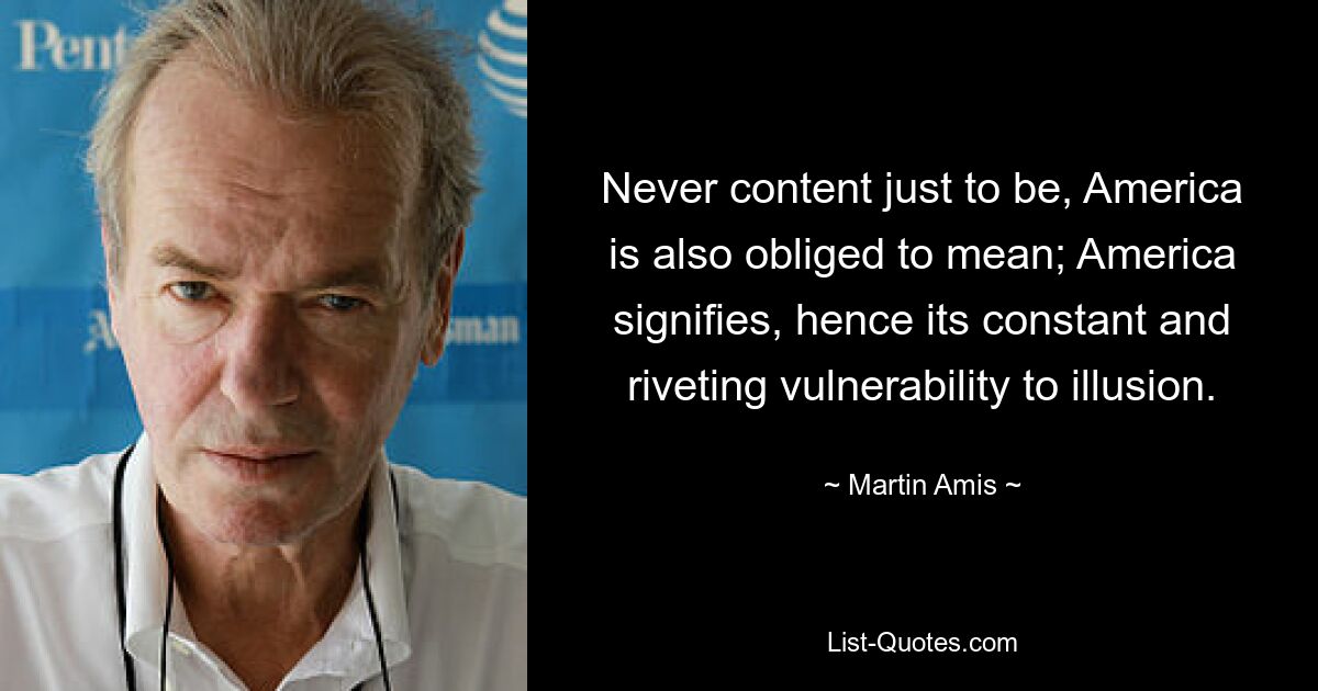 Never content just to be, America is also obliged to mean; America signifies, hence its constant and riveting vulnerability to illusion. — © Martin Amis