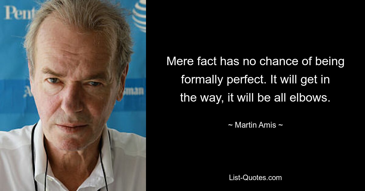 Mere fact has no chance of being formally perfect. It will get in the way, it will be all elbows. — © Martin Amis