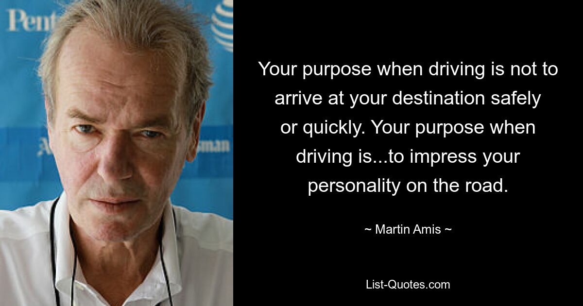 Your purpose when driving is not to arrive at your destination safely or quickly. Your purpose when driving is...to impress your personality on the road. — © Martin Amis