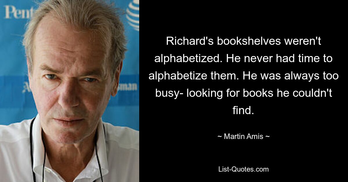 Richard's bookshelves weren't alphabetized. He never had time to alphabetize them. He was always too busy- looking for books he couldn't find. — © Martin Amis