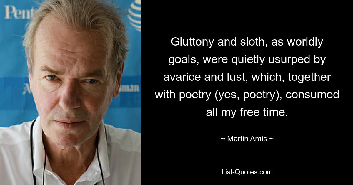 Gluttony and sloth, as worldly goals, were quietly usurped by avarice and lust, which, together with poetry (yes, poetry), consumed all my free time. — © Martin Amis