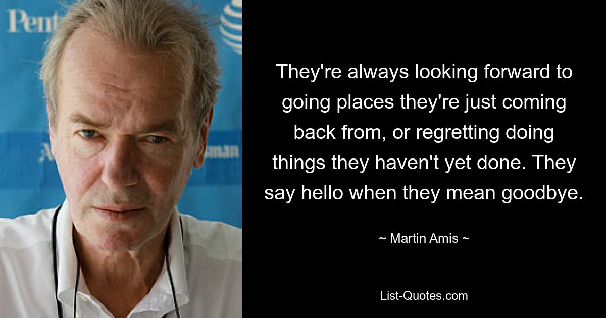 They're always looking forward to going places they're just coming back from, or regretting doing things they haven't yet done. They say hello when they mean goodbye. — © Martin Amis