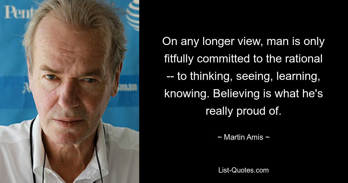 On any longer view, man is only fitfully committed to the rational -- to thinking, seeing, learning, knowing. Believing is what he's really proud of. — © Martin Amis