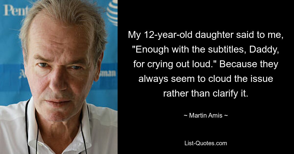 My 12-year-old daughter said to me, "Enough with the subtitles, Daddy, for crying out loud." Because they always seem to cloud the issue rather than clarify it. — © Martin Amis