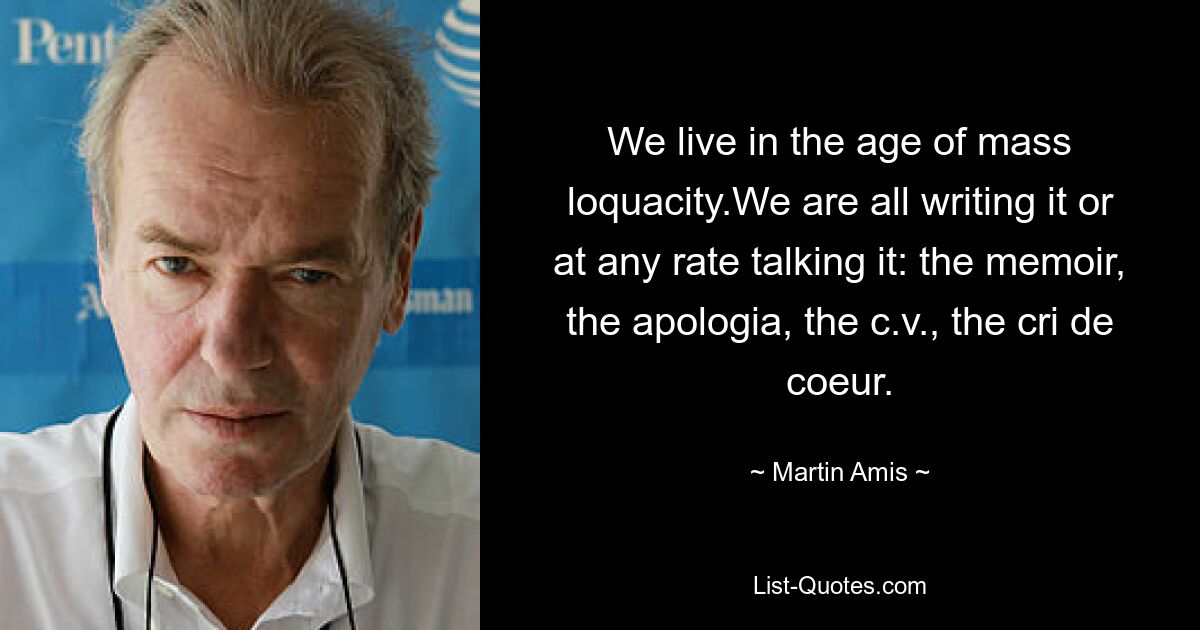 We live in the age of mass loquacity.We are all writing it or at any rate talking it: the memoir, the apologia, the c.v., the cri de coeur. — © Martin Amis