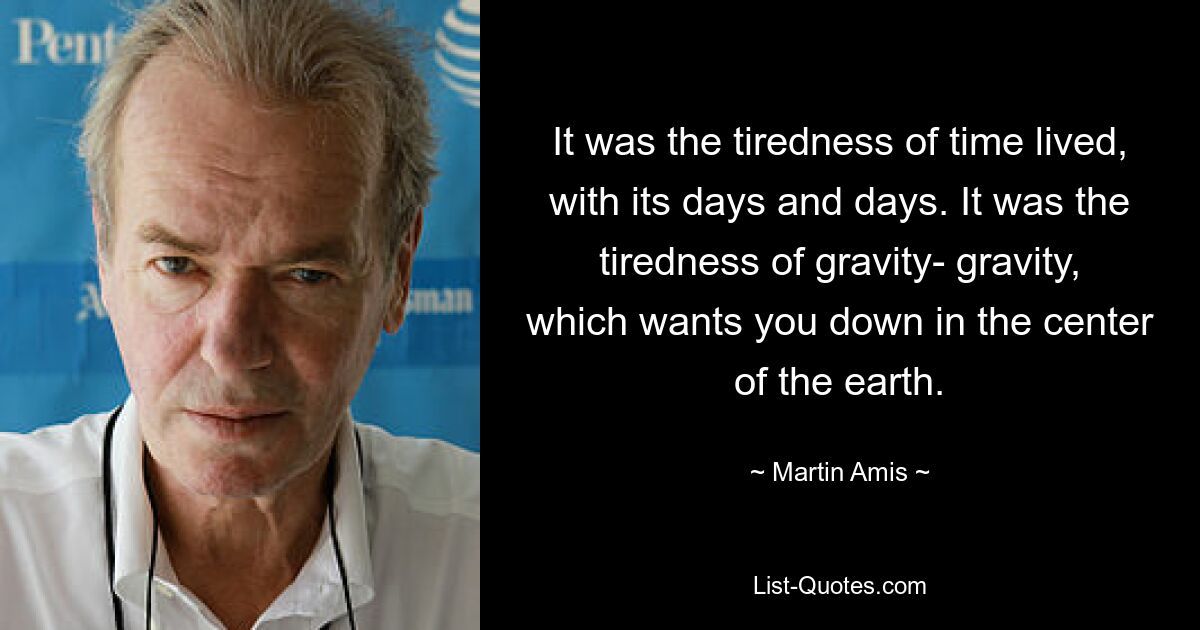 It was the tiredness of time lived, with its days and days. It was the tiredness of gravity- gravity, which wants you down in the center of the earth. — © Martin Amis