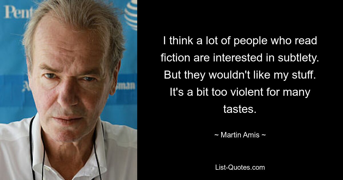 I think a lot of people who read fiction are interested in subtlety. But they wouldn't like my stuff. It's a bit too violent for many tastes. — © Martin Amis