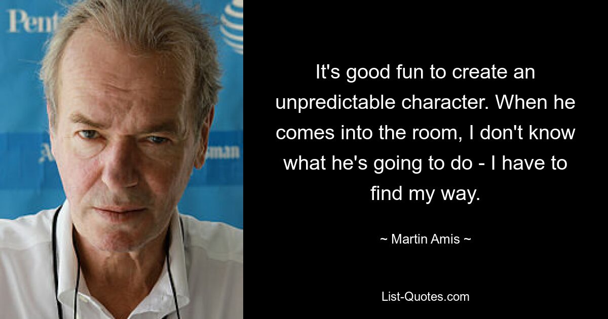 It's good fun to create an unpredictable character. When he comes into the room, I don't know what he's going to do - I have to find my way. — © Martin Amis