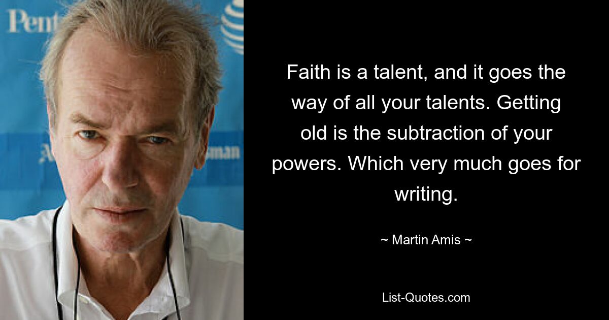 Faith is a talent, and it goes the way of all your talents. Getting old is the subtraction of your powers. Which very much goes for writing. — © Martin Amis