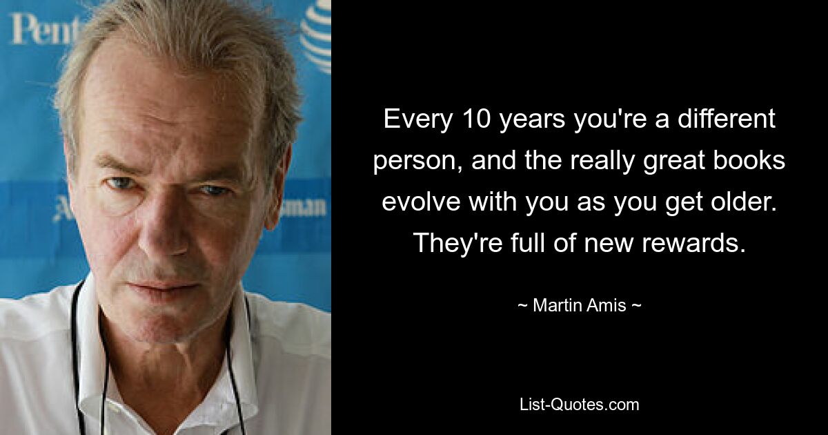 Every 10 years you're a different person, and the really great books evolve with you as you get older. They're full of new rewards. — © Martin Amis