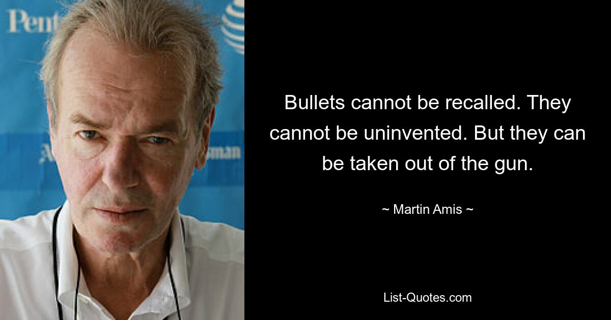 Bullets cannot be recalled. They cannot be uninvented. But they can be taken out of the gun. — © Martin Amis