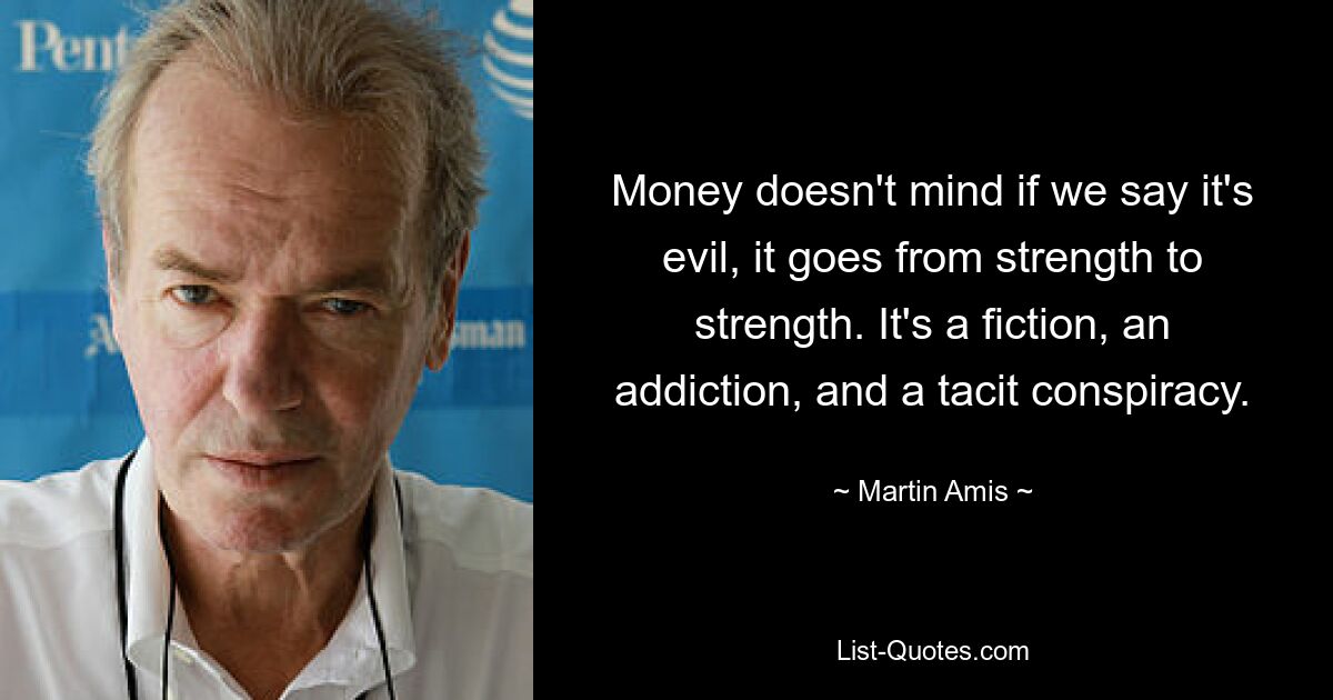 Money doesn't mind if we say it's evil, it goes from strength to strength. It's a fiction, an addiction, and a tacit conspiracy. — © Martin Amis