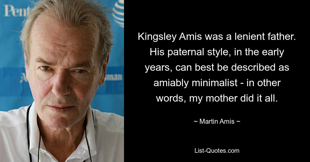 Kingsley Amis was a lenient father. His paternal style, in the early years, can best be described as amiably minimalist - in other words, my mother did it all. — © Martin Amis