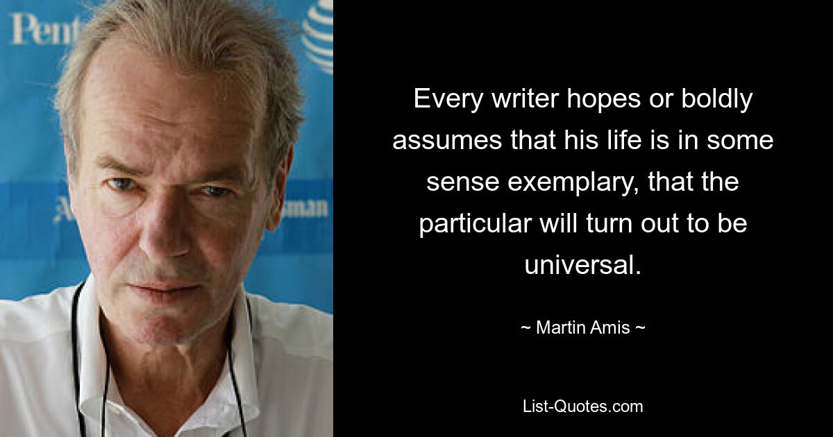 Every writer hopes or boldly assumes that his life is in some sense exemplary, that the particular will turn out to be universal. — © Martin Amis