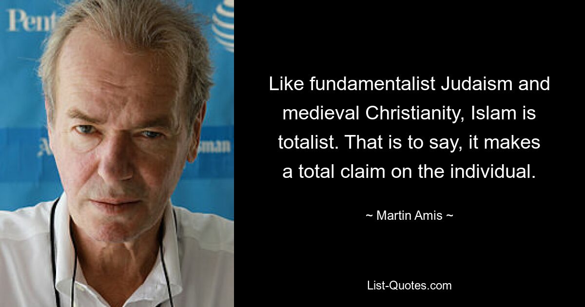 Like fundamentalist Judaism and medieval Christianity, Islam is totalist. That is to say, it makes a total claim on the individual. — © Martin Amis