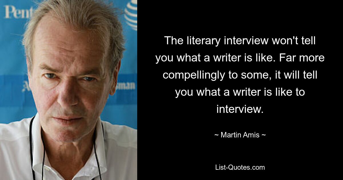 The literary interview won't tell you what a writer is like. Far more compellingly to some, it will tell you what a writer is like to interview. — © Martin Amis