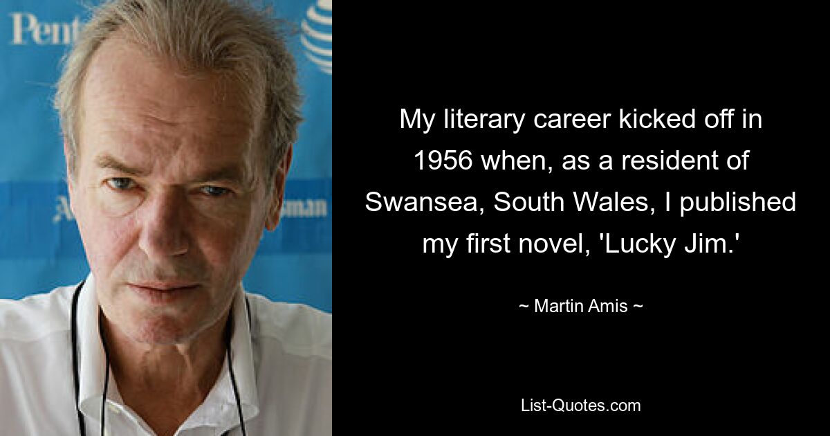 My literary career kicked off in 1956 when, as a resident of Swansea, South Wales, I published my first novel, 'Lucky Jim.' — © Martin Amis