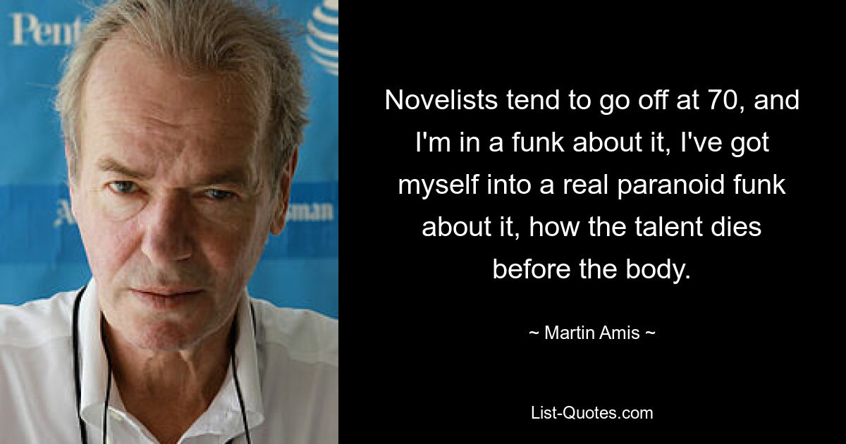 Novelists tend to go off at 70, and I'm in a funk about it, I've got myself into a real paranoid funk about it, how the talent dies before the body. — © Martin Amis