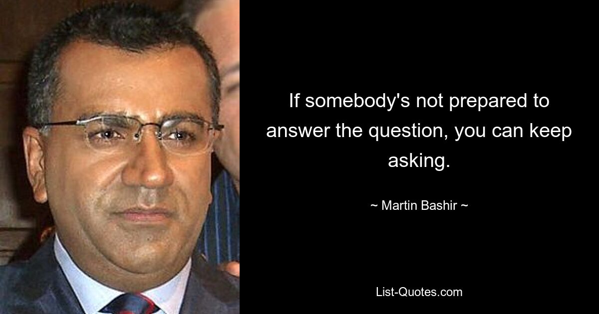 If somebody's not prepared to answer the question, you can keep asking. — © Martin Bashir