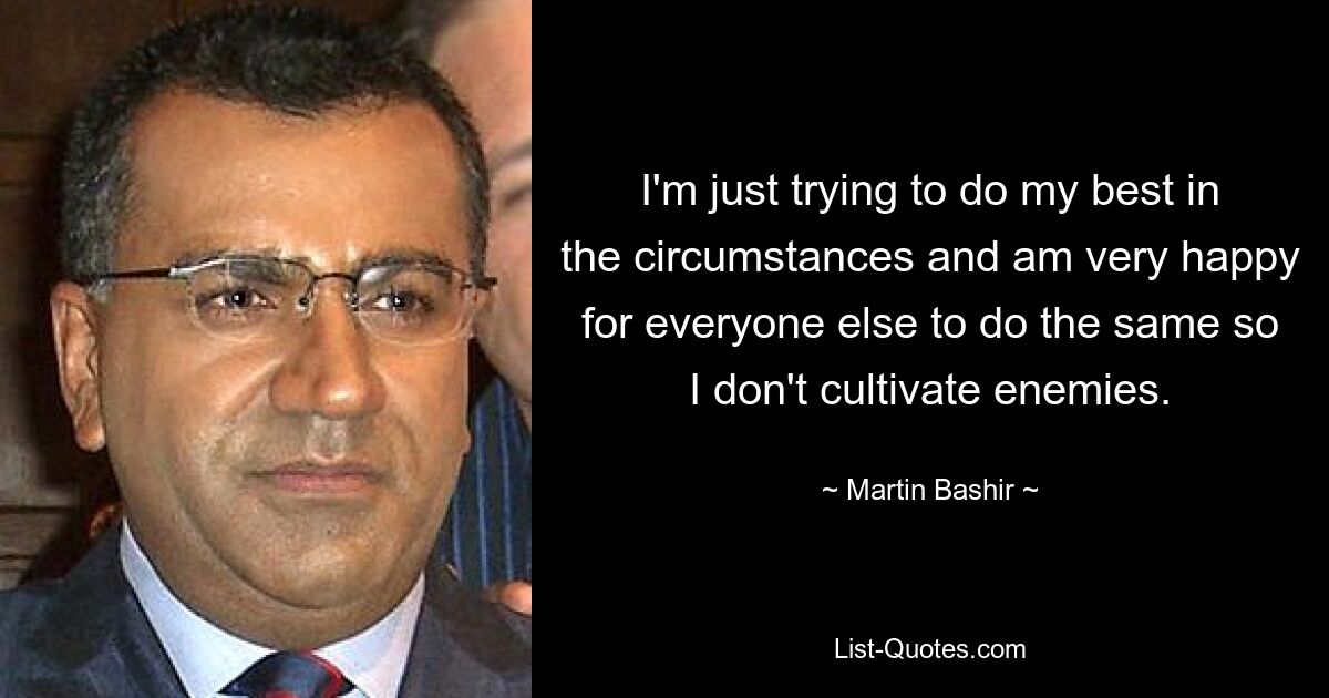 I'm just trying to do my best in the circumstances and am very happy for everyone else to do the same so I don't cultivate enemies. — © Martin Bashir