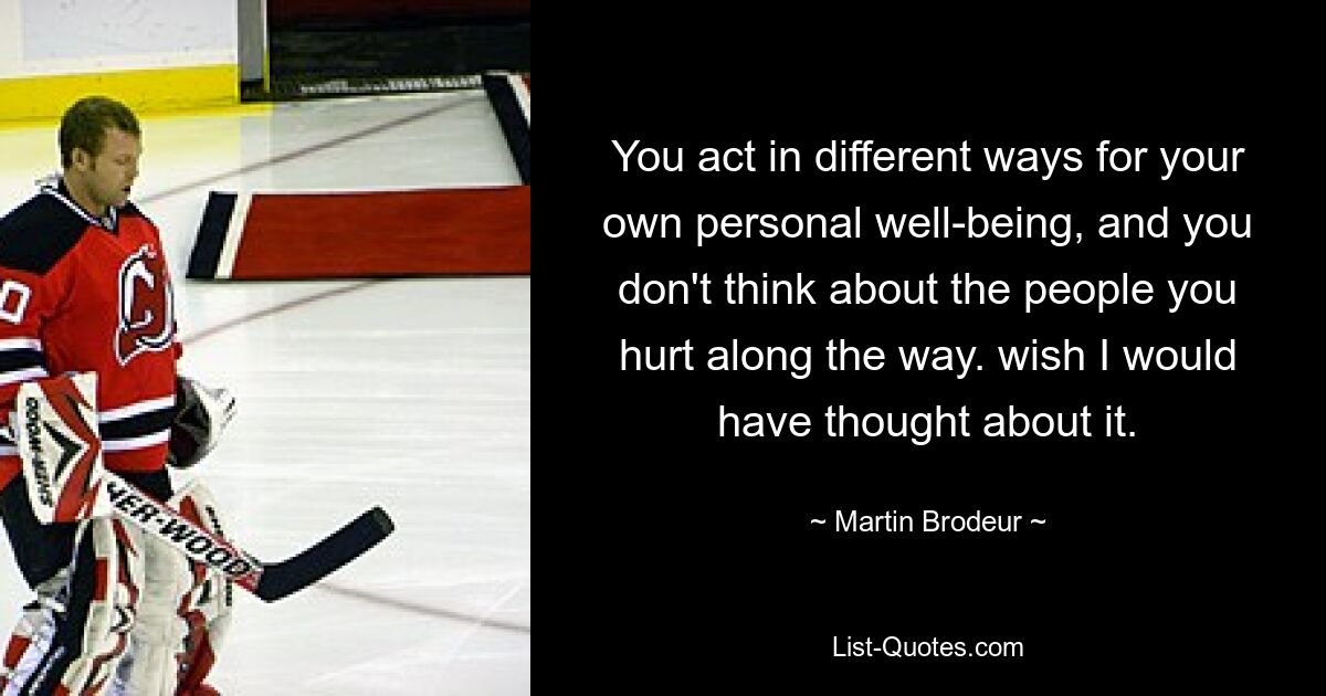 You act in different ways for your own personal well-being, and you don't think about the people you hurt along the way. wish I would have thought about it. — © Martin Brodeur