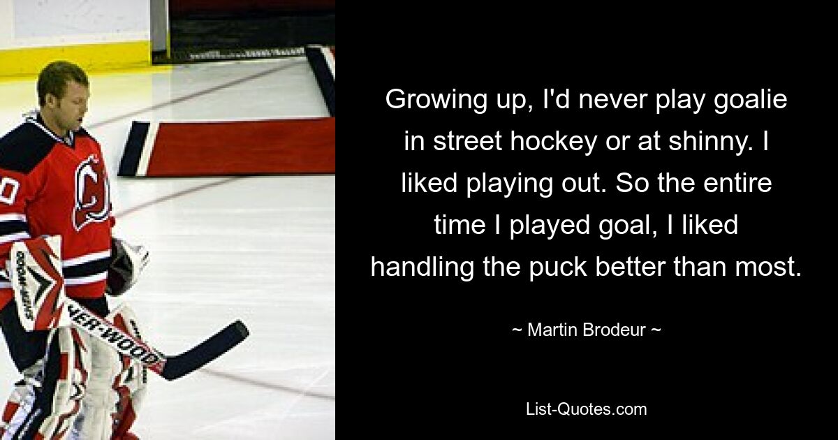 Growing up, I'd never play goalie in street hockey or at shinny. I liked playing out. So the entire time I played goal, I liked handling the puck better than most. — © Martin Brodeur