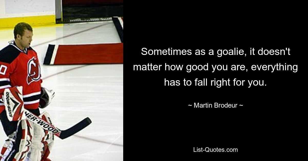 Sometimes as a goalie, it doesn't matter how good you are, everything has to fall right for you. — © Martin Brodeur