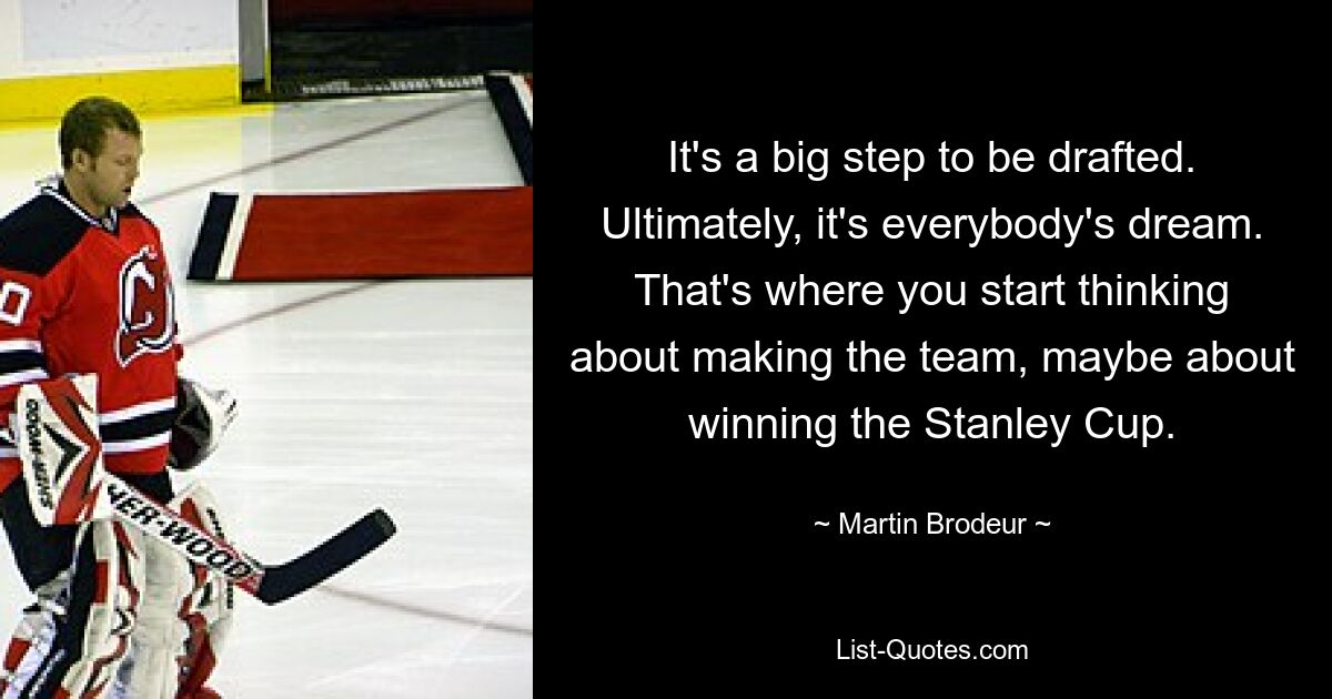 It's a big step to be drafted. Ultimately, it's everybody's dream. That's where you start thinking about making the team, maybe about winning the Stanley Cup. — © Martin Brodeur