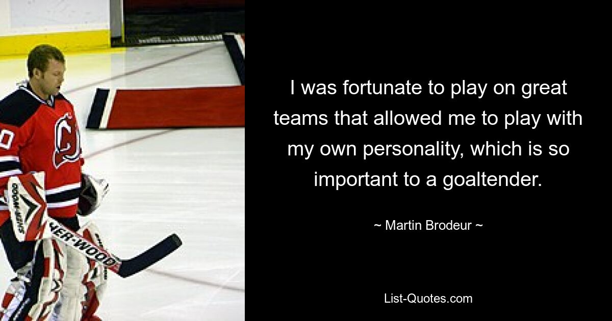 I was fortunate to play on great teams that allowed me to play with my own personality, which is so important to a goaltender. — © Martin Brodeur