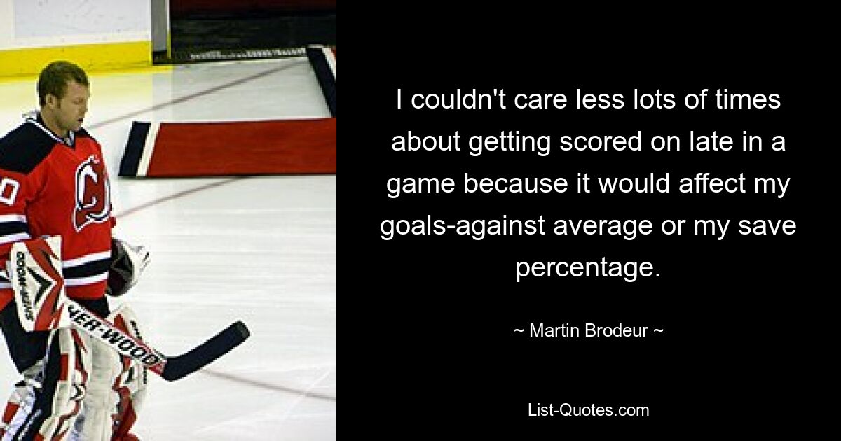 I couldn't care less lots of times about getting scored on late in a game because it would affect my goals-against average or my save percentage. — © Martin Brodeur