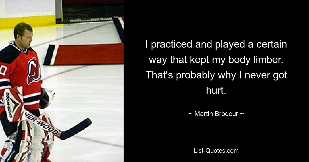 I practiced and played a certain way that kept my body limber. That's probably why I never got hurt. — © Martin Brodeur