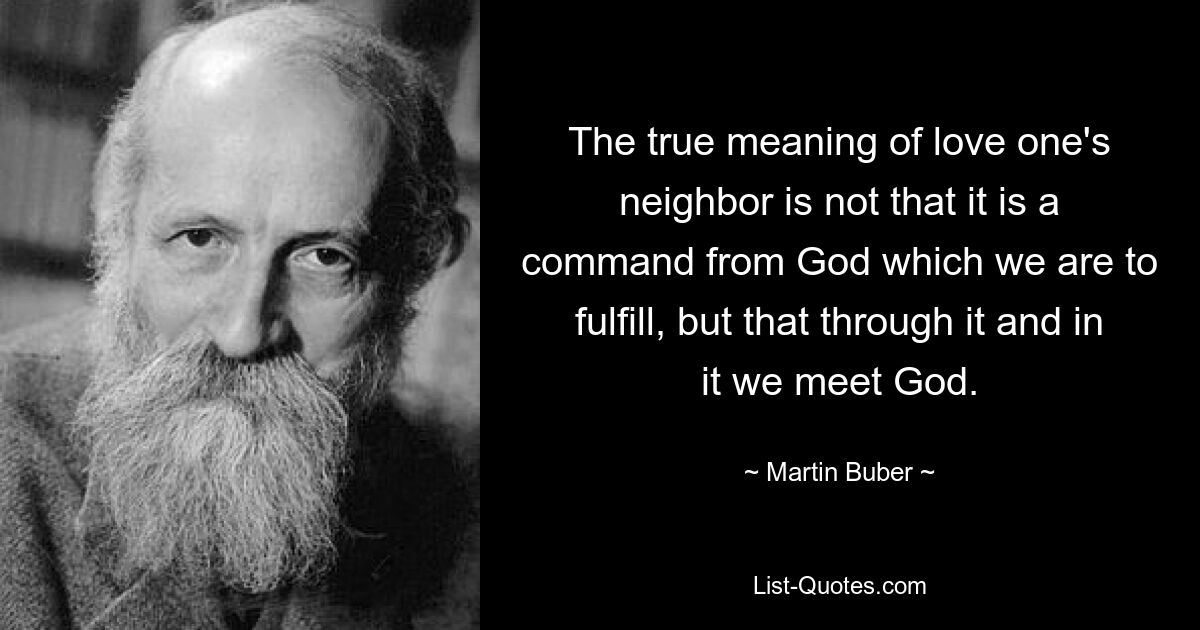 The true meaning of love one's neighbor is not that it is a command from God which we are to fulfill, but that through it and in it we meet God. — © Martin Buber