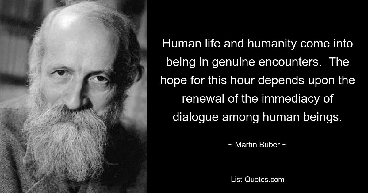 Human life and humanity come into being in genuine encounters.  The hope for this hour depends upon the renewal of the immediacy of dialogue among human beings. — © Martin Buber