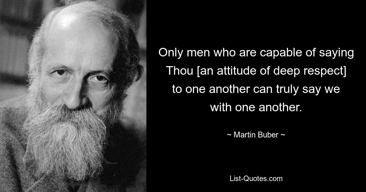 Only men who are capable of saying Thou [an attitude of deep respect] to one another can truly say we with one another. — © Martin Buber