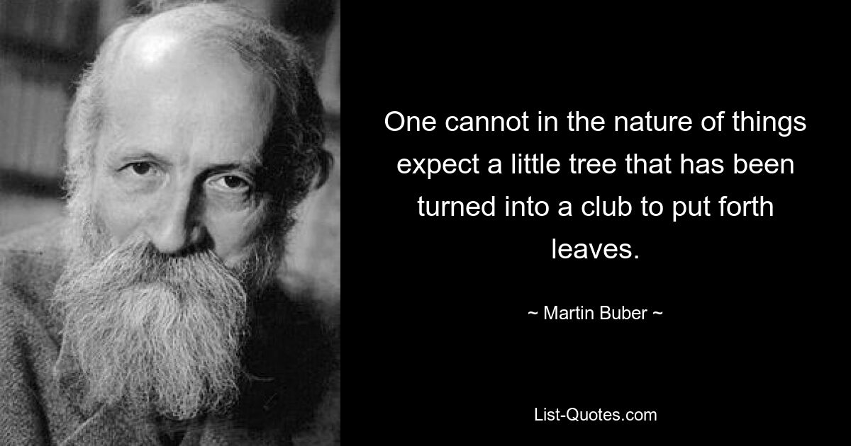 One cannot in the nature of things expect a little tree that has been turned into a club to put forth leaves. — © Martin Buber