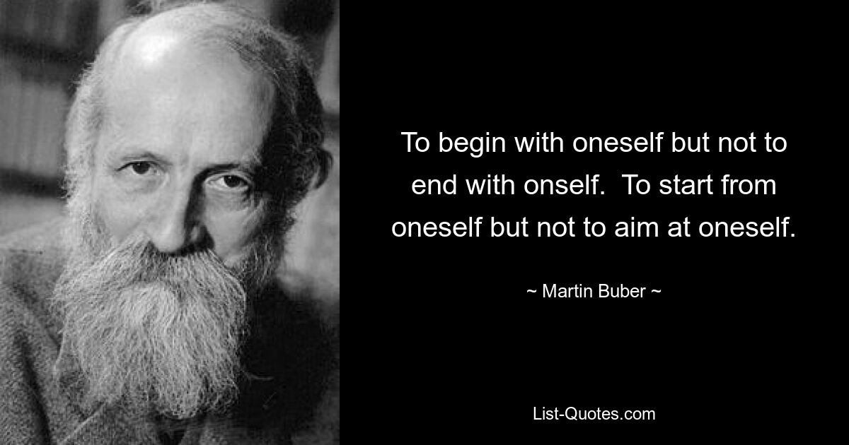 To begin with oneself but not to end with onself.  To start from oneself but not to aim at oneself. — © Martin Buber