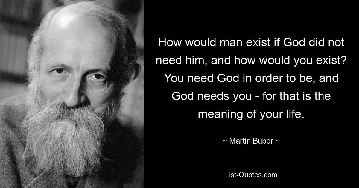 How would man exist if God did not need him, and how would you exist? You need God in order to be, and God needs you - for that is the meaning of your life. — © Martin Buber