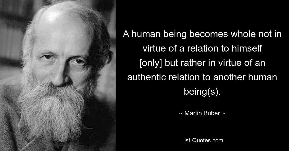 A human being becomes whole not in virtue of a relation to himself [only] but rather in virtue of an authentic relation to another human being(s). — © Martin Buber