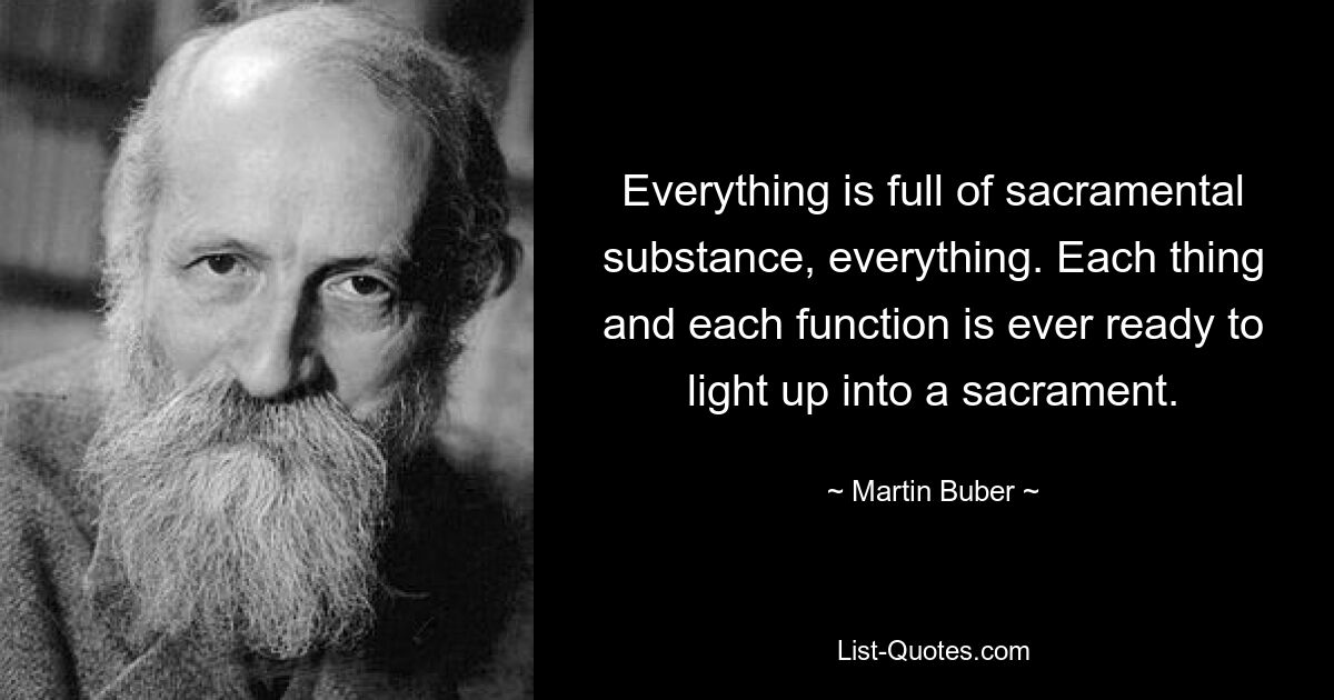 Everything is full of sacramental substance, everything. Each thing and each function is ever ready to light up into a sacrament. — © Martin Buber