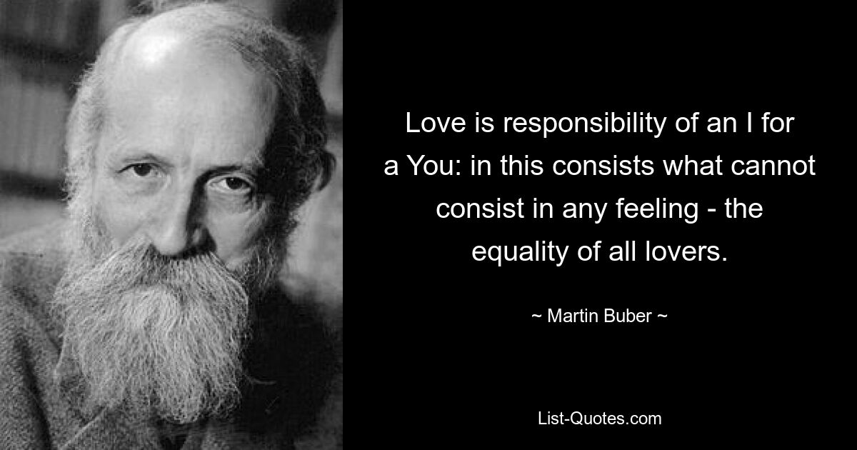 Love is responsibility of an I for a You: in this consists what cannot consist in any feeling - the equality of all lovers. — © Martin Buber