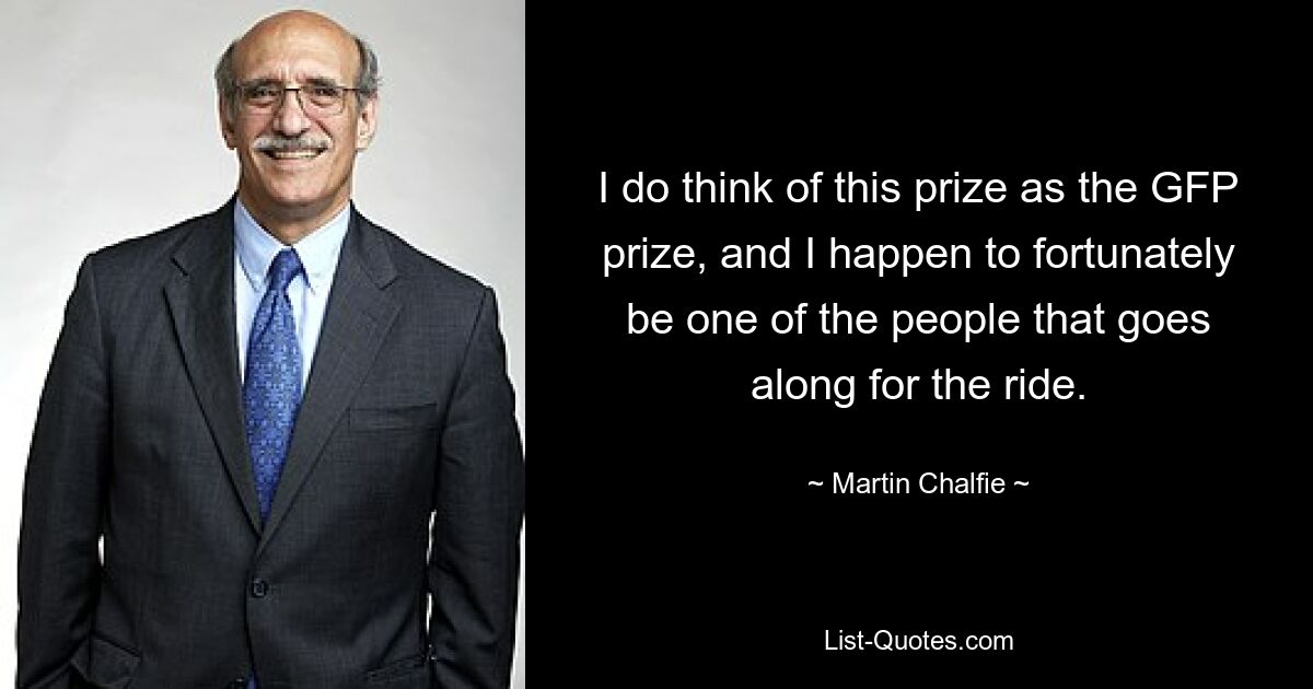 I do think of this prize as the GFP prize, and I happen to fortunately be one of the people that goes along for the ride. — © Martin Chalfie