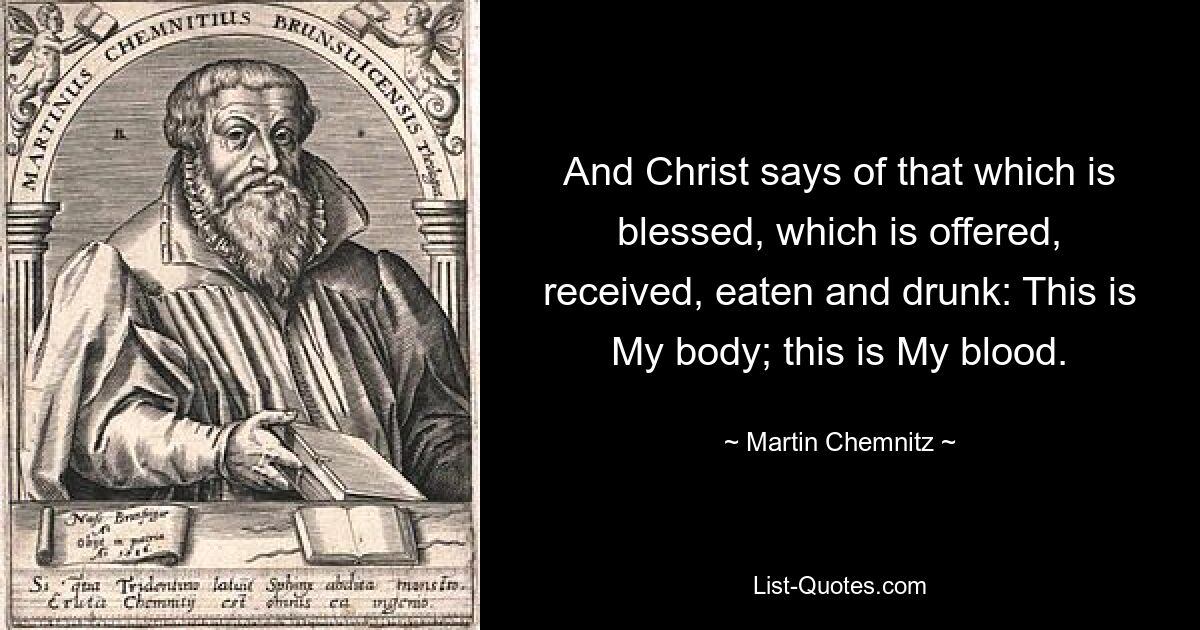 And Christ says of that which is blessed, which is offered, received, eaten and drunk: This is My body; this is My blood. — © Martin Chemnitz